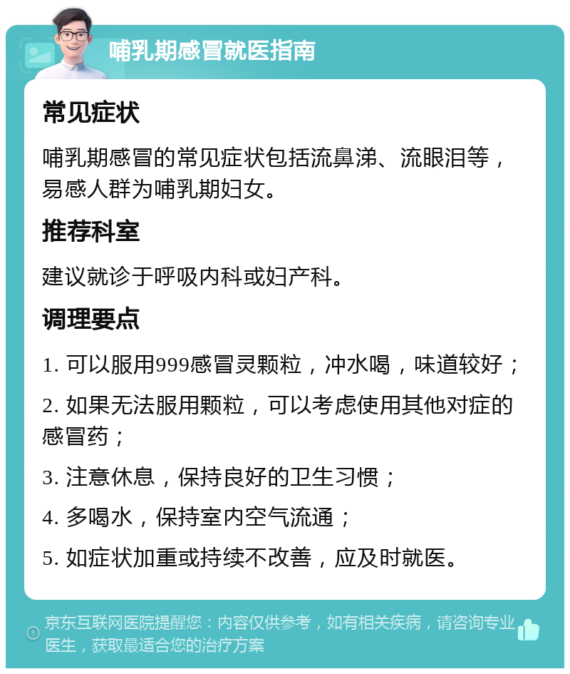 哺乳期感冒就医指南 常见症状 哺乳期感冒的常见症状包括流鼻涕、流眼泪等，易感人群为哺乳期妇女。 推荐科室 建议就诊于呼吸内科或妇产科。 调理要点 1. 可以服用999感冒灵颗粒，冲水喝，味道较好； 2. 如果无法服用颗粒，可以考虑使用其他对症的感冒药； 3. 注意休息，保持良好的卫生习惯； 4. 多喝水，保持室内空气流通； 5. 如症状加重或持续不改善，应及时就医。