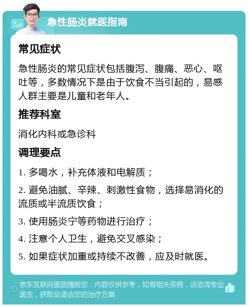 急性肠炎就医指南 常见症状 急性肠炎的常见症状包括腹泻、腹痛、恶心、呕吐等，多数情况下是由于饮食不当引起的，易感人群主要是儿童和老年人。 推荐科室 消化内科或急诊科 调理要点 1. 多喝水，补充体液和电解质； 2. 避免油腻、辛辣、刺激性食物，选择易消化的流质或半流质饮食； 3. 使用肠炎宁等药物进行治疗； 4. 注意个人卫生，避免交叉感染； 5. 如果症状加重或持续不改善，应及时就医。