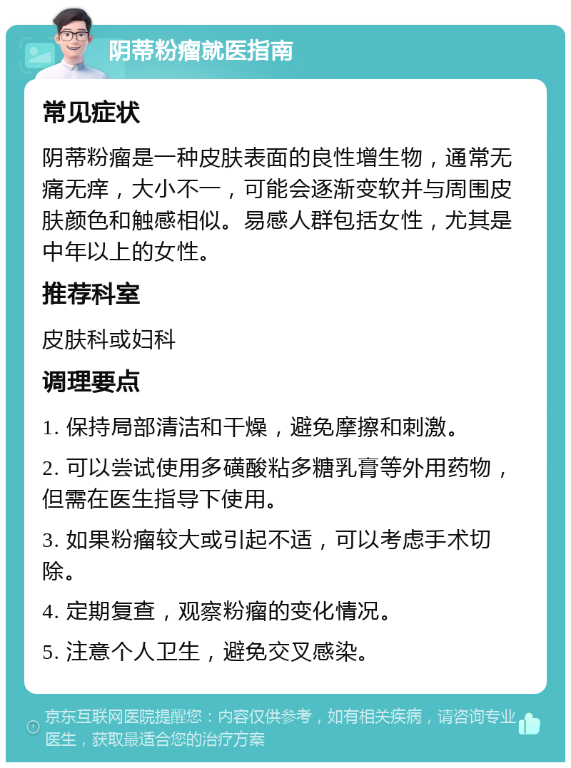 阴蒂粉瘤就医指南 常见症状 阴蒂粉瘤是一种皮肤表面的良性增生物，通常无痛无痒，大小不一，可能会逐渐变软并与周围皮肤颜色和触感相似。易感人群包括女性，尤其是中年以上的女性。 推荐科室 皮肤科或妇科 调理要点 1. 保持局部清洁和干燥，避免摩擦和刺激。 2. 可以尝试使用多磺酸粘多糖乳膏等外用药物，但需在医生指导下使用。 3. 如果粉瘤较大或引起不适，可以考虑手术切除。 4. 定期复查，观察粉瘤的变化情况。 5. 注意个人卫生，避免交叉感染。