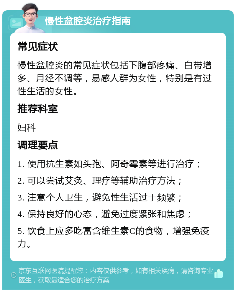 慢性盆腔炎治疗指南 常见症状 慢性盆腔炎的常见症状包括下腹部疼痛、白带增多、月经不调等，易感人群为女性，特别是有过性生活的女性。 推荐科室 妇科 调理要点 1. 使用抗生素如头孢、阿奇霉素等进行治疗； 2. 可以尝试艾灸、理疗等辅助治疗方法； 3. 注意个人卫生，避免性生活过于频繁； 4. 保持良好的心态，避免过度紧张和焦虑； 5. 饮食上应多吃富含维生素C的食物，增强免疫力。