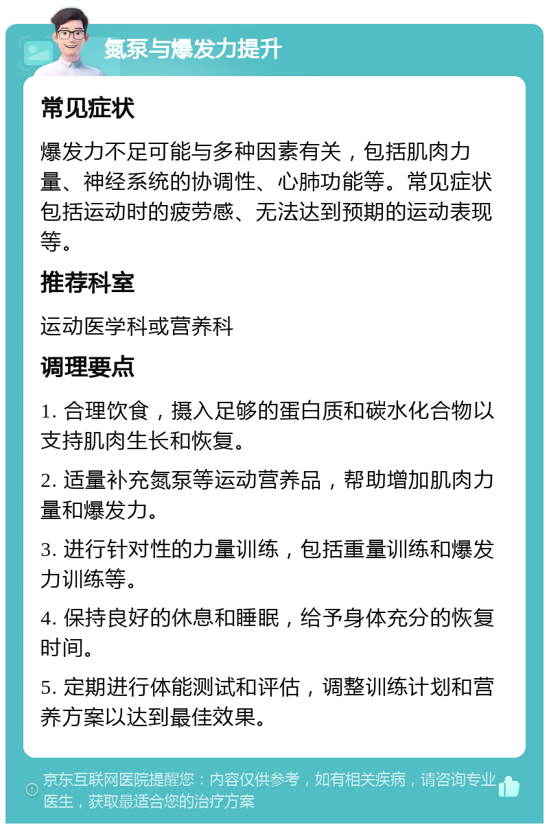 氮泵与爆发力提升 常见症状 爆发力不足可能与多种因素有关，包括肌肉力量、神经系统的协调性、心肺功能等。常见症状包括运动时的疲劳感、无法达到预期的运动表现等。 推荐科室 运动医学科或营养科 调理要点 1. 合理饮食，摄入足够的蛋白质和碳水化合物以支持肌肉生长和恢复。 2. 适量补充氮泵等运动营养品，帮助增加肌肉力量和爆发力。 3. 进行针对性的力量训练，包括重量训练和爆发力训练等。 4. 保持良好的休息和睡眠，给予身体充分的恢复时间。 5. 定期进行体能测试和评估，调整训练计划和营养方案以达到最佳效果。