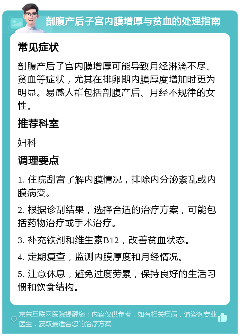 剖腹产后子宫内膜增厚与贫血的处理指南 常见症状 剖腹产后子宫内膜增厚可能导致月经淋漓不尽、贫血等症状，尤其在排卵期内膜厚度增加时更为明显。易感人群包括剖腹产后、月经不规律的女性。 推荐科室 妇科 调理要点 1. 住院刮宫了解内膜情况，排除内分泌紊乱或内膜病变。 2. 根据诊刮结果，选择合适的治疗方案，可能包括药物治疗或手术治疗。 3. 补充铁剂和维生素B12，改善贫血状态。 4. 定期复查，监测内膜厚度和月经情况。 5. 注意休息，避免过度劳累，保持良好的生活习惯和饮食结构。