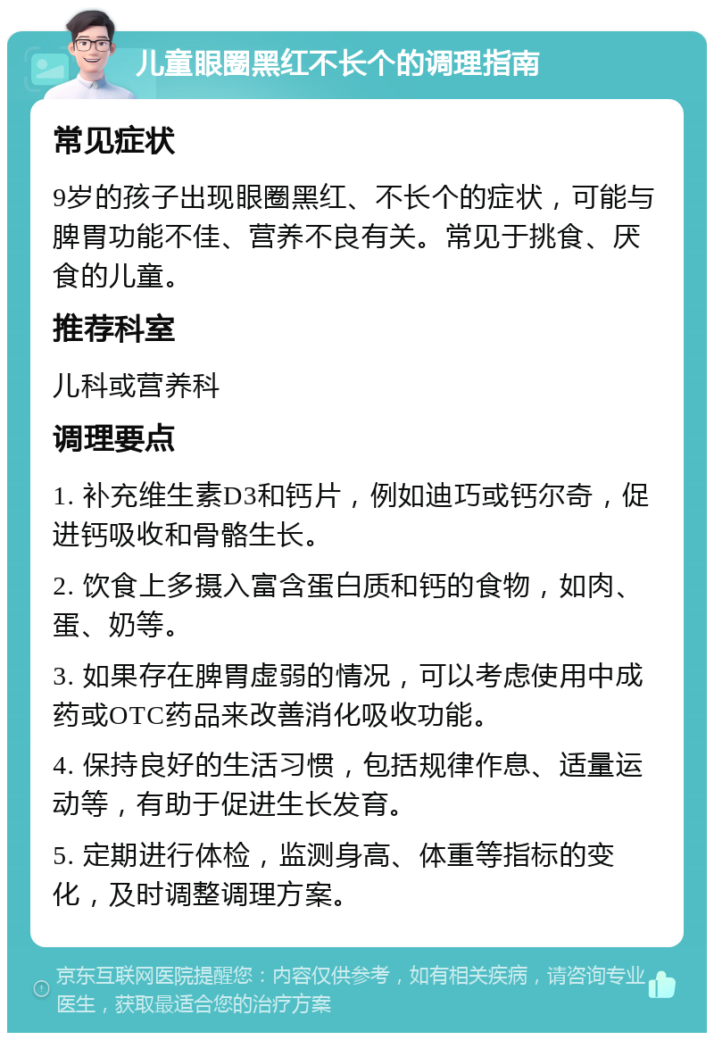 儿童眼圈黑红不长个的调理指南 常见症状 9岁的孩子出现眼圈黑红、不长个的症状，可能与脾胃功能不佳、营养不良有关。常见于挑食、厌食的儿童。 推荐科室 儿科或营养科 调理要点 1. 补充维生素D3和钙片，例如迪巧或钙尔奇，促进钙吸收和骨骼生长。 2. 饮食上多摄入富含蛋白质和钙的食物，如肉、蛋、奶等。 3. 如果存在脾胃虚弱的情况，可以考虑使用中成药或OTC药品来改善消化吸收功能。 4. 保持良好的生活习惯，包括规律作息、适量运动等，有助于促进生长发育。 5. 定期进行体检，监测身高、体重等指标的变化，及时调整调理方案。