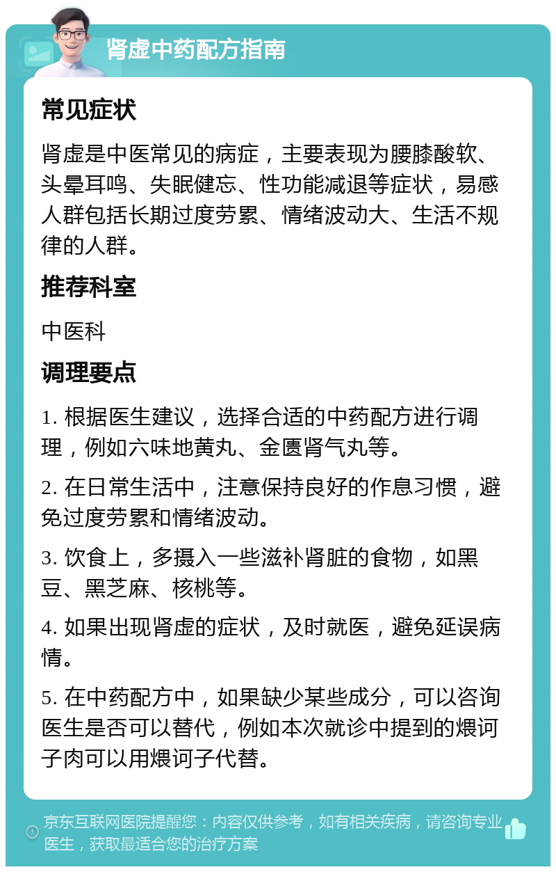 肾虚中药配方指南 常见症状 肾虚是中医常见的病症，主要表现为腰膝酸软、头晕耳鸣、失眠健忘、性功能减退等症状，易感人群包括长期过度劳累、情绪波动大、生活不规律的人群。 推荐科室 中医科 调理要点 1. 根据医生建议，选择合适的中药配方进行调理，例如六味地黄丸、金匮肾气丸等。 2. 在日常生活中，注意保持良好的作息习惯，避免过度劳累和情绪波动。 3. 饮食上，多摄入一些滋补肾脏的食物，如黑豆、黑芝麻、核桃等。 4. 如果出现肾虚的症状，及时就医，避免延误病情。 5. 在中药配方中，如果缺少某些成分，可以咨询医生是否可以替代，例如本次就诊中提到的煨诃子肉可以用煨诃子代替。