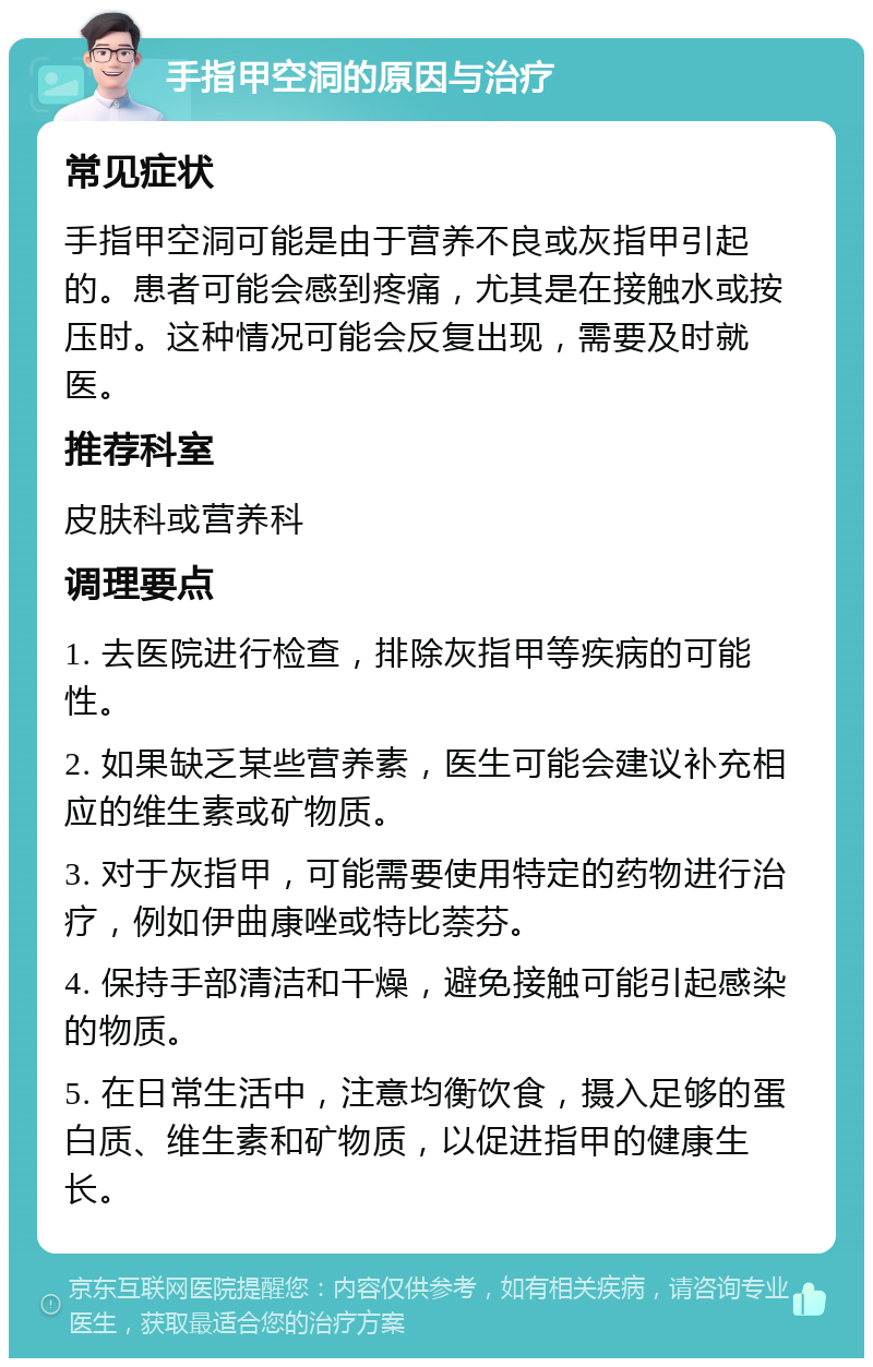 手指甲空洞的原因与治疗 常见症状 手指甲空洞可能是由于营养不良或灰指甲引起的。患者可能会感到疼痛，尤其是在接触水或按压时。这种情况可能会反复出现，需要及时就医。 推荐科室 皮肤科或营养科 调理要点 1. 去医院进行检查，排除灰指甲等疾病的可能性。 2. 如果缺乏某些营养素，医生可能会建议补充相应的维生素或矿物质。 3. 对于灰指甲，可能需要使用特定的药物进行治疗，例如伊曲康唑或特比萘芬。 4. 保持手部清洁和干燥，避免接触可能引起感染的物质。 5. 在日常生活中，注意均衡饮食，摄入足够的蛋白质、维生素和矿物质，以促进指甲的健康生长。