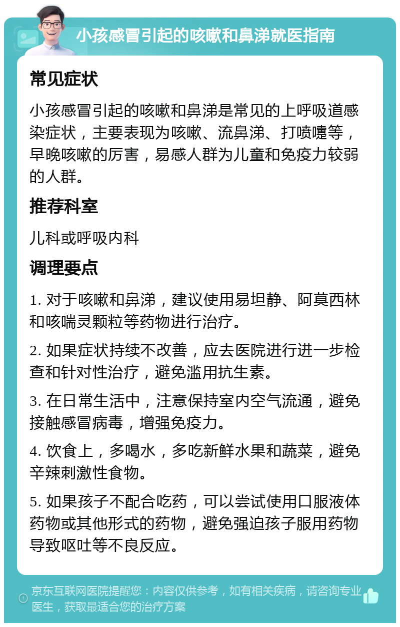 小孩感冒引起的咳嗽和鼻涕就医指南 常见症状 小孩感冒引起的咳嗽和鼻涕是常见的上呼吸道感染症状，主要表现为咳嗽、流鼻涕、打喷嚏等，早晚咳嗽的厉害，易感人群为儿童和免疫力较弱的人群。 推荐科室 儿科或呼吸内科 调理要点 1. 对于咳嗽和鼻涕，建议使用易坦静、阿莫西林和咳喘灵颗粒等药物进行治疗。 2. 如果症状持续不改善，应去医院进行进一步检查和针对性治疗，避免滥用抗生素。 3. 在日常生活中，注意保持室内空气流通，避免接触感冒病毒，增强免疫力。 4. 饮食上，多喝水，多吃新鲜水果和蔬菜，避免辛辣刺激性食物。 5. 如果孩子不配合吃药，可以尝试使用口服液体药物或其他形式的药物，避免强迫孩子服用药物导致呕吐等不良反应。