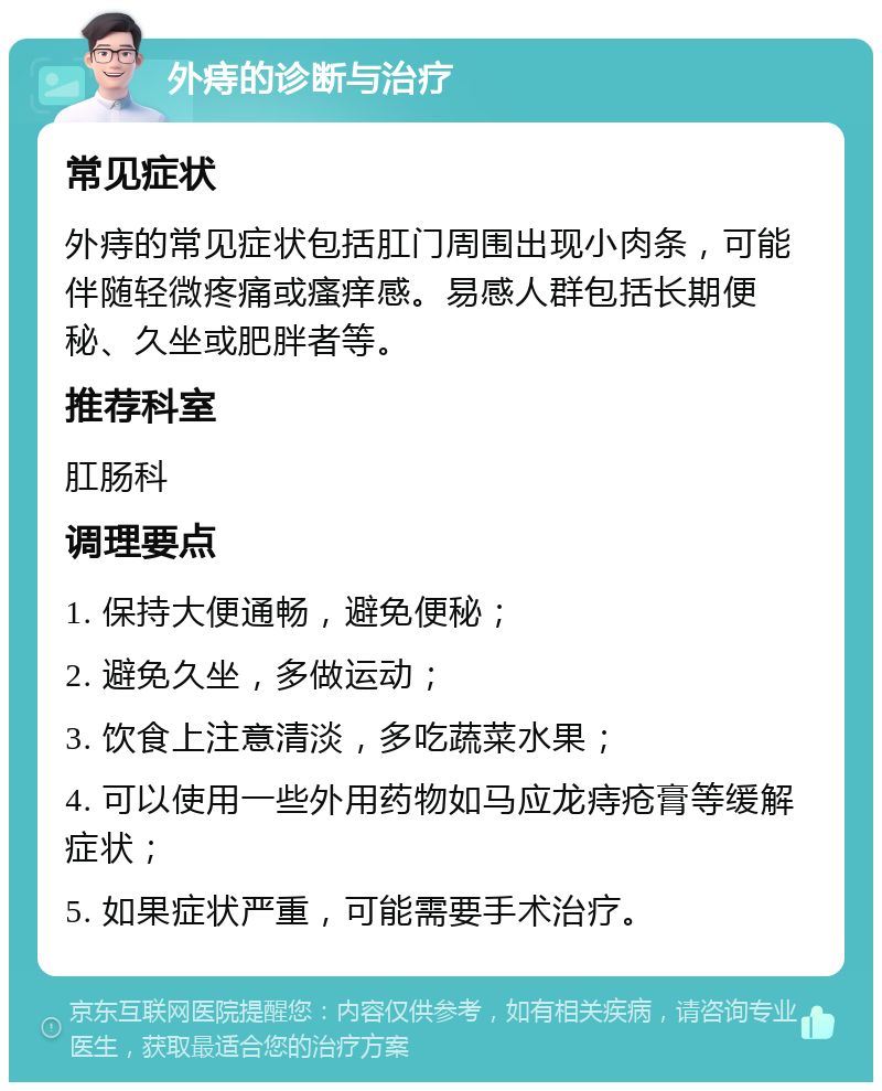 外痔的诊断与治疗 常见症状 外痔的常见症状包括肛门周围出现小肉条，可能伴随轻微疼痛或瘙痒感。易感人群包括长期便秘、久坐或肥胖者等。 推荐科室 肛肠科 调理要点 1. 保持大便通畅，避免便秘； 2. 避免久坐，多做运动； 3. 饮食上注意清淡，多吃蔬菜水果； 4. 可以使用一些外用药物如马应龙痔疮膏等缓解症状； 5. 如果症状严重，可能需要手术治疗。