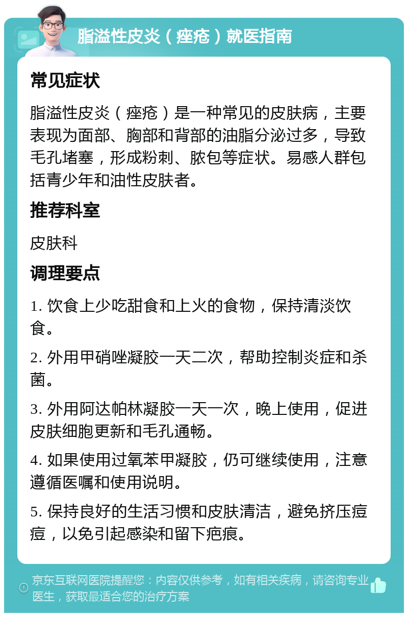 脂溢性皮炎（痤疮）就医指南 常见症状 脂溢性皮炎（痤疮）是一种常见的皮肤病，主要表现为面部、胸部和背部的油脂分泌过多，导致毛孔堵塞，形成粉刺、脓包等症状。易感人群包括青少年和油性皮肤者。 推荐科室 皮肤科 调理要点 1. 饮食上少吃甜食和上火的食物，保持清淡饮食。 2. 外用甲硝唑凝胶一天二次，帮助控制炎症和杀菌。 3. 外用阿达帕林凝胶一天一次，晚上使用，促进皮肤细胞更新和毛孔通畅。 4. 如果使用过氧苯甲凝胶，仍可继续使用，注意遵循医嘱和使用说明。 5. 保持良好的生活习惯和皮肤清洁，避免挤压痘痘，以免引起感染和留下疤痕。