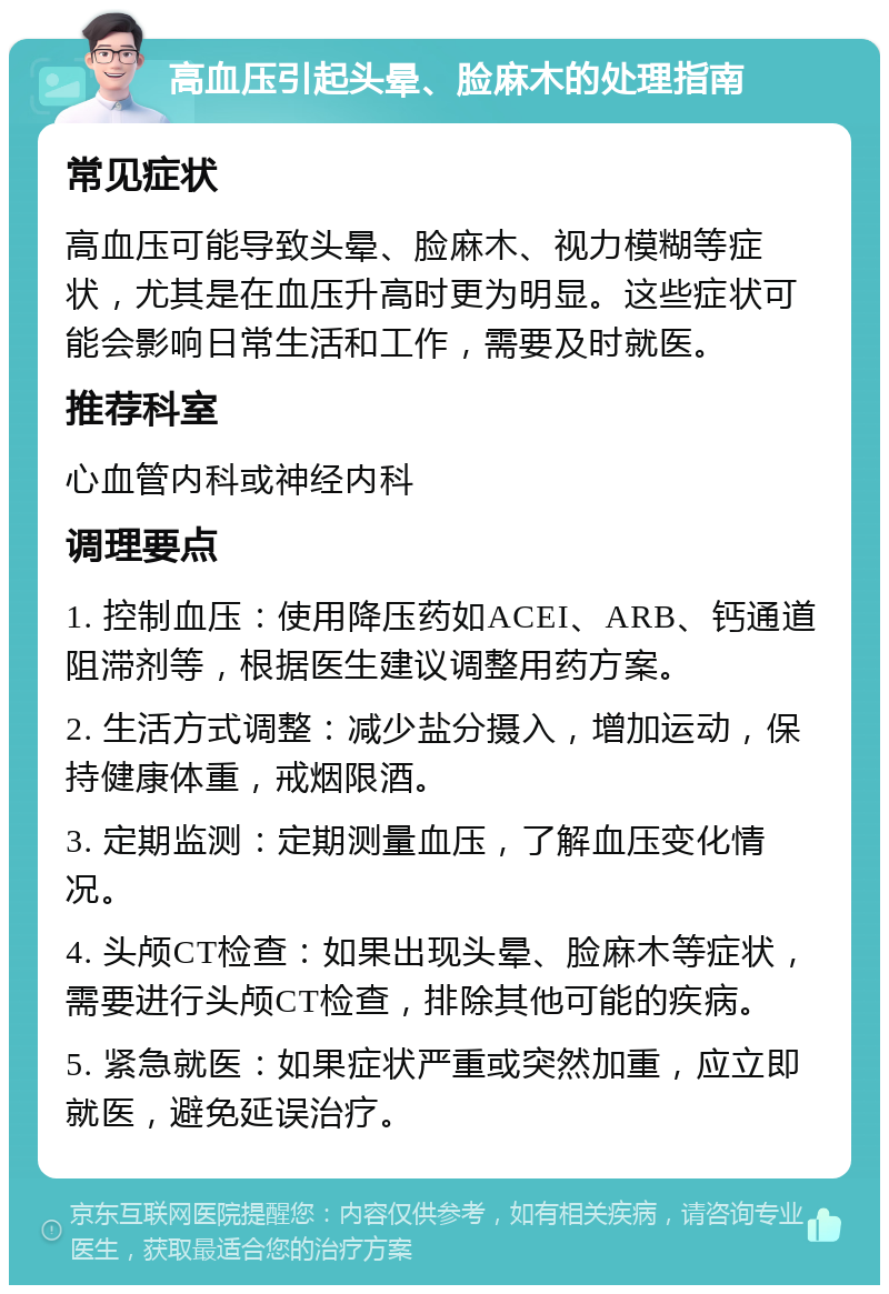 高血压引起头晕、脸麻木的处理指南 常见症状 高血压可能导致头晕、脸麻木、视力模糊等症状，尤其是在血压升高时更为明显。这些症状可能会影响日常生活和工作，需要及时就医。 推荐科室 心血管内科或神经内科 调理要点 1. 控制血压：使用降压药如ACEI、ARB、钙通道阻滞剂等，根据医生建议调整用药方案。 2. 生活方式调整：减少盐分摄入，增加运动，保持健康体重，戒烟限酒。 3. 定期监测：定期测量血压，了解血压变化情况。 4. 头颅CT检查：如果出现头晕、脸麻木等症状，需要进行头颅CT检查，排除其他可能的疾病。 5. 紧急就医：如果症状严重或突然加重，应立即就医，避免延误治疗。