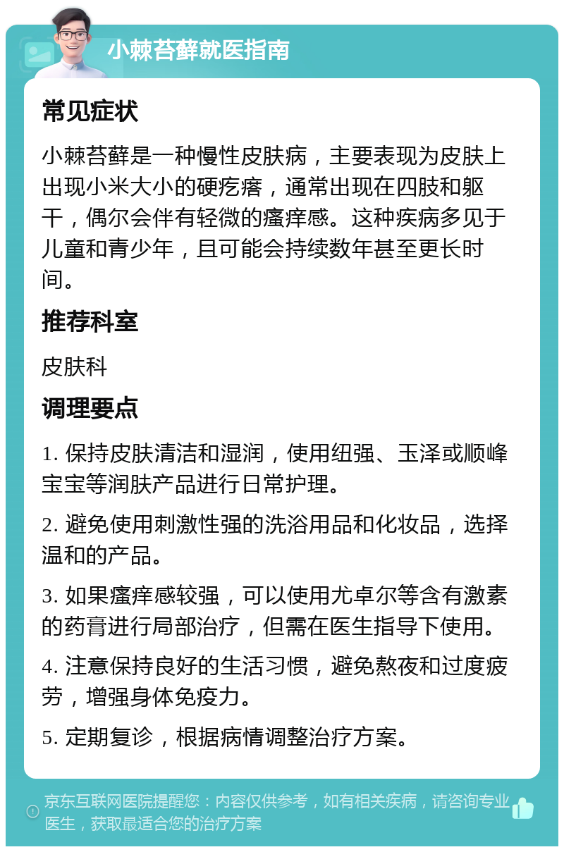 小棘苔藓就医指南 常见症状 小棘苔藓是一种慢性皮肤病，主要表现为皮肤上出现小米大小的硬疙瘩，通常出现在四肢和躯干，偶尔会伴有轻微的瘙痒感。这种疾病多见于儿童和青少年，且可能会持续数年甚至更长时间。 推荐科室 皮肤科 调理要点 1. 保持皮肤清洁和湿润，使用纽强、玉泽或顺峰宝宝等润肤产品进行日常护理。 2. 避免使用刺激性强的洗浴用品和化妆品，选择温和的产品。 3. 如果瘙痒感较强，可以使用尤卓尔等含有激素的药膏进行局部治疗，但需在医生指导下使用。 4. 注意保持良好的生活习惯，避免熬夜和过度疲劳，增强身体免疫力。 5. 定期复诊，根据病情调整治疗方案。