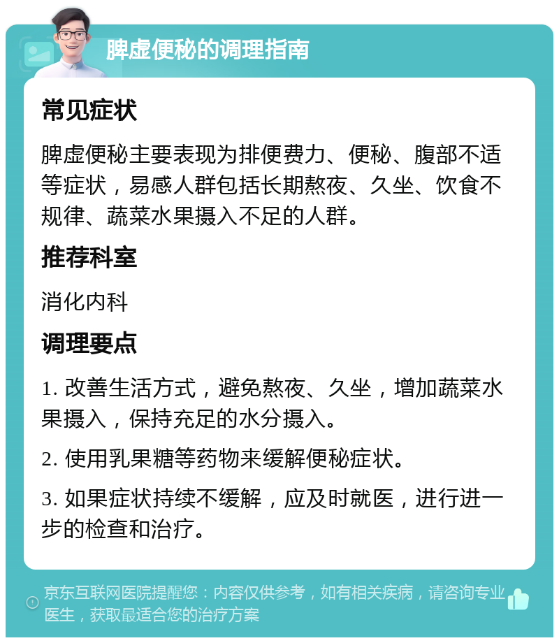 脾虚便秘的调理指南 常见症状 脾虚便秘主要表现为排便费力、便秘、腹部不适等症状，易感人群包括长期熬夜、久坐、饮食不规律、蔬菜水果摄入不足的人群。 推荐科室 消化内科 调理要点 1. 改善生活方式，避免熬夜、久坐，增加蔬菜水果摄入，保持充足的水分摄入。 2. 使用乳果糖等药物来缓解便秘症状。 3. 如果症状持续不缓解，应及时就医，进行进一步的检查和治疗。