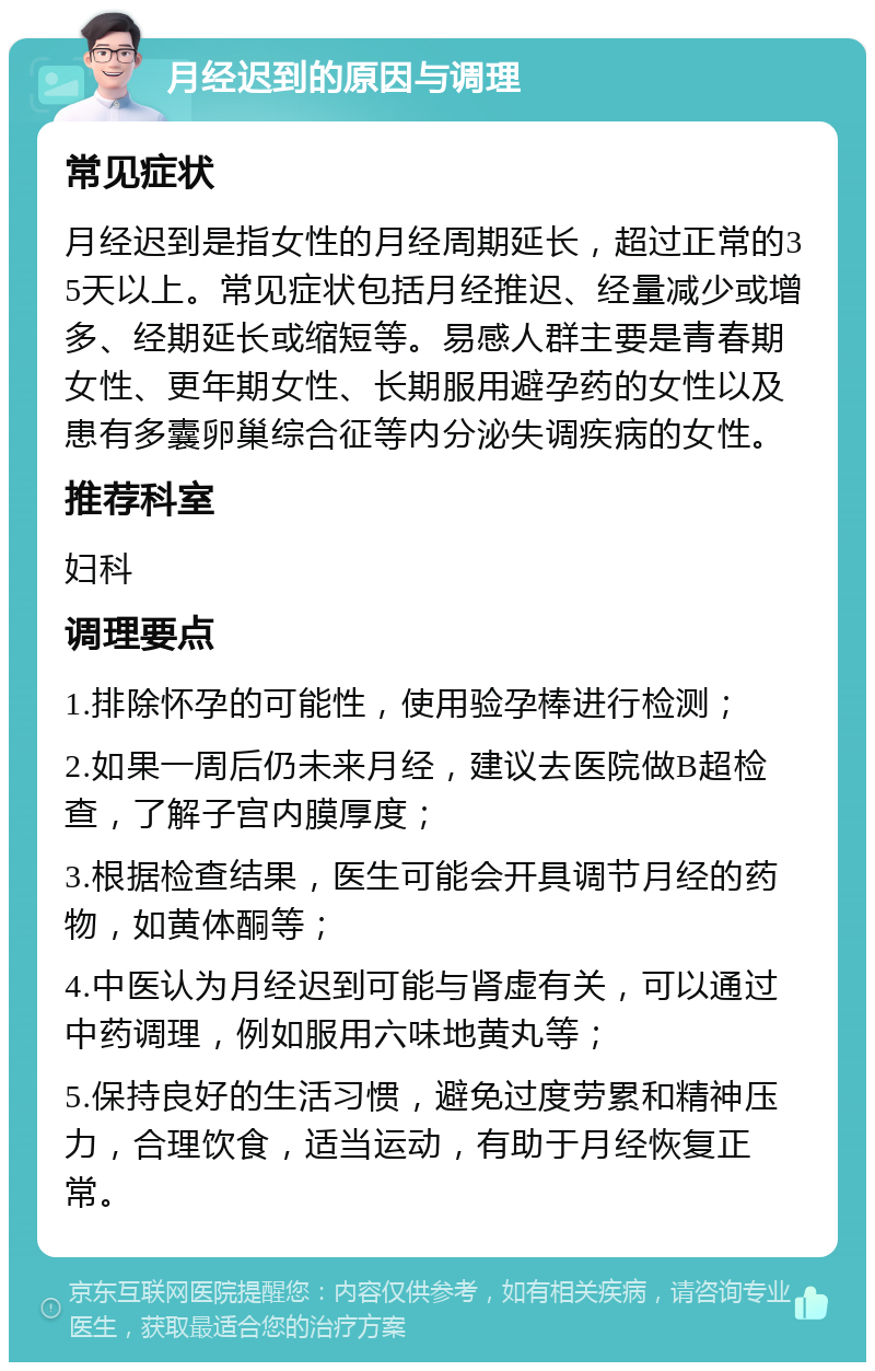 月经迟到的原因与调理 常见症状 月经迟到是指女性的月经周期延长，超过正常的35天以上。常见症状包括月经推迟、经量减少或增多、经期延长或缩短等。易感人群主要是青春期女性、更年期女性、长期服用避孕药的女性以及患有多囊卵巢综合征等内分泌失调疾病的女性。 推荐科室 妇科 调理要点 1.排除怀孕的可能性，使用验孕棒进行检测； 2.如果一周后仍未来月经，建议去医院做B超检查，了解子宫内膜厚度； 3.根据检查结果，医生可能会开具调节月经的药物，如黄体酮等； 4.中医认为月经迟到可能与肾虚有关，可以通过中药调理，例如服用六味地黄丸等； 5.保持良好的生活习惯，避免过度劳累和精神压力，合理饮食，适当运动，有助于月经恢复正常。