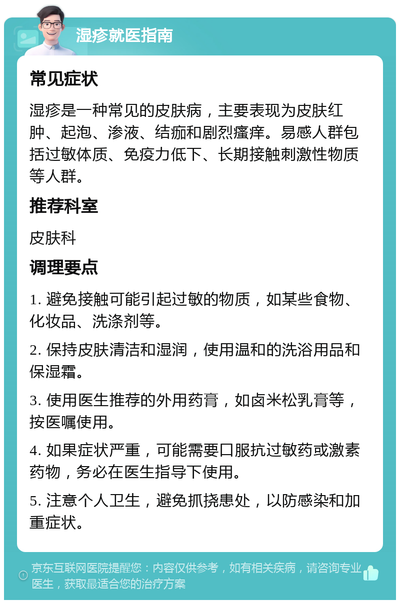 湿疹就医指南 常见症状 湿疹是一种常见的皮肤病，主要表现为皮肤红肿、起泡、渗液、结痂和剧烈瘙痒。易感人群包括过敏体质、免疫力低下、长期接触刺激性物质等人群。 推荐科室 皮肤科 调理要点 1. 避免接触可能引起过敏的物质，如某些食物、化妆品、洗涤剂等。 2. 保持皮肤清洁和湿润，使用温和的洗浴用品和保湿霜。 3. 使用医生推荐的外用药膏，如卤米松乳膏等，按医嘱使用。 4. 如果症状严重，可能需要口服抗过敏药或激素药物，务必在医生指导下使用。 5. 注意个人卫生，避免抓挠患处，以防感染和加重症状。