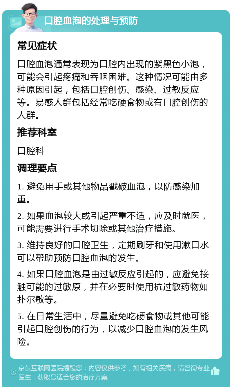 口腔血泡的处理与预防 常见症状 口腔血泡通常表现为口腔内出现的紫黑色小泡，可能会引起疼痛和吞咽困难。这种情况可能由多种原因引起，包括口腔创伤、感染、过敏反应等。易感人群包括经常吃硬食物或有口腔创伤的人群。 推荐科室 口腔科 调理要点 1. 避免用手或其他物品戳破血泡，以防感染加重。 2. 如果血泡较大或引起严重不适，应及时就医，可能需要进行手术切除或其他治疗措施。 3. 维持良好的口腔卫生，定期刷牙和使用漱口水可以帮助预防口腔血泡的发生。 4. 如果口腔血泡是由过敏反应引起的，应避免接触可能的过敏原，并在必要时使用抗过敏药物如扑尔敏等。 5. 在日常生活中，尽量避免吃硬食物或其他可能引起口腔创伤的行为，以减少口腔血泡的发生风险。