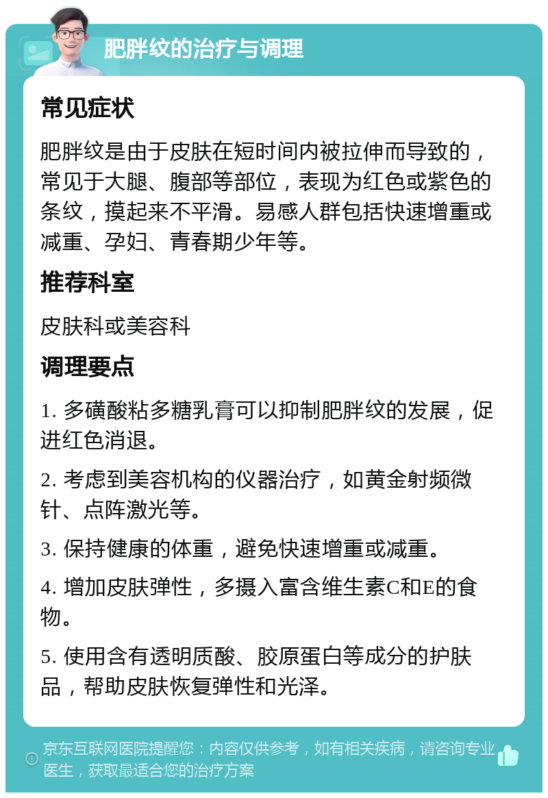 肥胖纹的治疗与调理 常见症状 肥胖纹是由于皮肤在短时间内被拉伸而导致的，常见于大腿、腹部等部位，表现为红色或紫色的条纹，摸起来不平滑。易感人群包括快速增重或减重、孕妇、青春期少年等。 推荐科室 皮肤科或美容科 调理要点 1. 多磺酸粘多糖乳膏可以抑制肥胖纹的发展，促进红色消退。 2. 考虑到美容机构的仪器治疗，如黄金射频微针、点阵激光等。 3. 保持健康的体重，避免快速增重或减重。 4. 增加皮肤弹性，多摄入富含维生素C和E的食物。 5. 使用含有透明质酸、胶原蛋白等成分的护肤品，帮助皮肤恢复弹性和光泽。