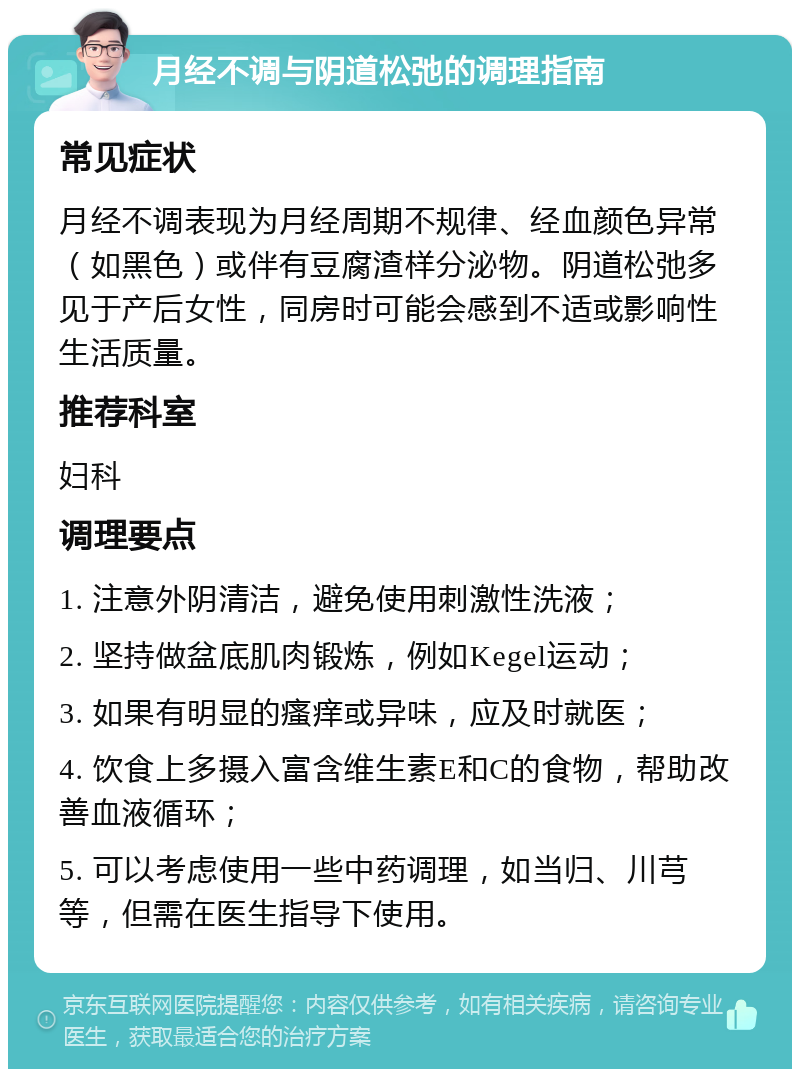 月经不调与阴道松弛的调理指南 常见症状 月经不调表现为月经周期不规律、经血颜色异常（如黑色）或伴有豆腐渣样分泌物。阴道松弛多见于产后女性，同房时可能会感到不适或影响性生活质量。 推荐科室 妇科 调理要点 1. 注意外阴清洁，避免使用刺激性洗液； 2. 坚持做盆底肌肉锻炼，例如Kegel运动； 3. 如果有明显的瘙痒或异味，应及时就医； 4. 饮食上多摄入富含维生素E和C的食物，帮助改善血液循环； 5. 可以考虑使用一些中药调理，如当归、川芎等，但需在医生指导下使用。