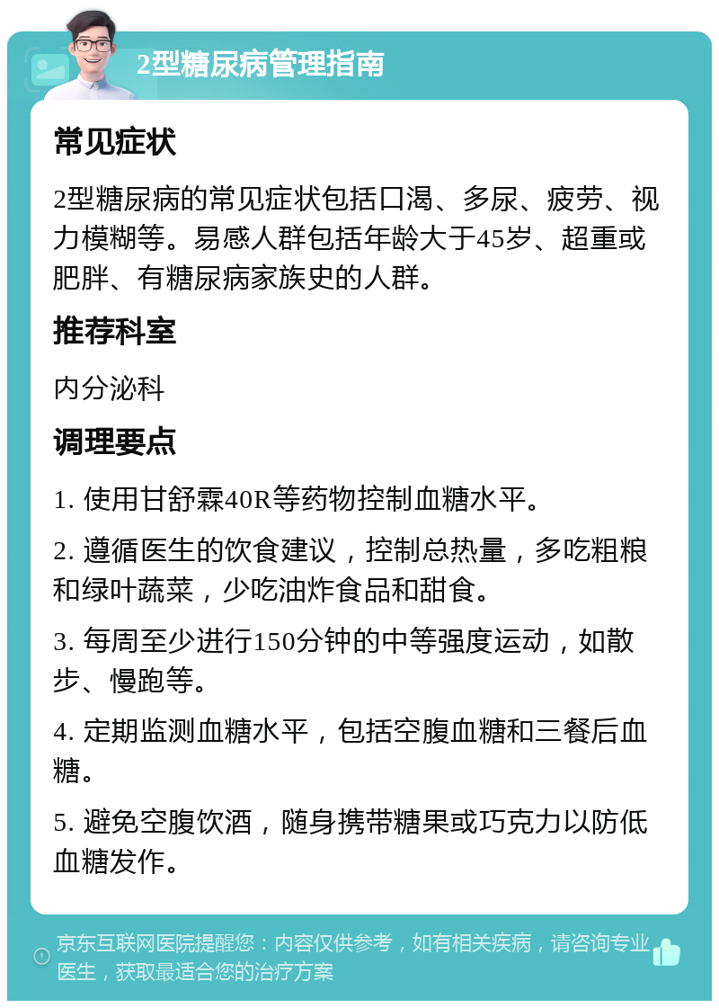 2型糖尿病管理指南 常见症状 2型糖尿病的常见症状包括口渴、多尿、疲劳、视力模糊等。易感人群包括年龄大于45岁、超重或肥胖、有糖尿病家族史的人群。 推荐科室 内分泌科 调理要点 1. 使用甘舒霖40R等药物控制血糖水平。 2. 遵循医生的饮食建议，控制总热量，多吃粗粮和绿叶蔬菜，少吃油炸食品和甜食。 3. 每周至少进行150分钟的中等强度运动，如散步、慢跑等。 4. 定期监测血糖水平，包括空腹血糖和三餐后血糖。 5. 避免空腹饮酒，随身携带糖果或巧克力以防低血糖发作。