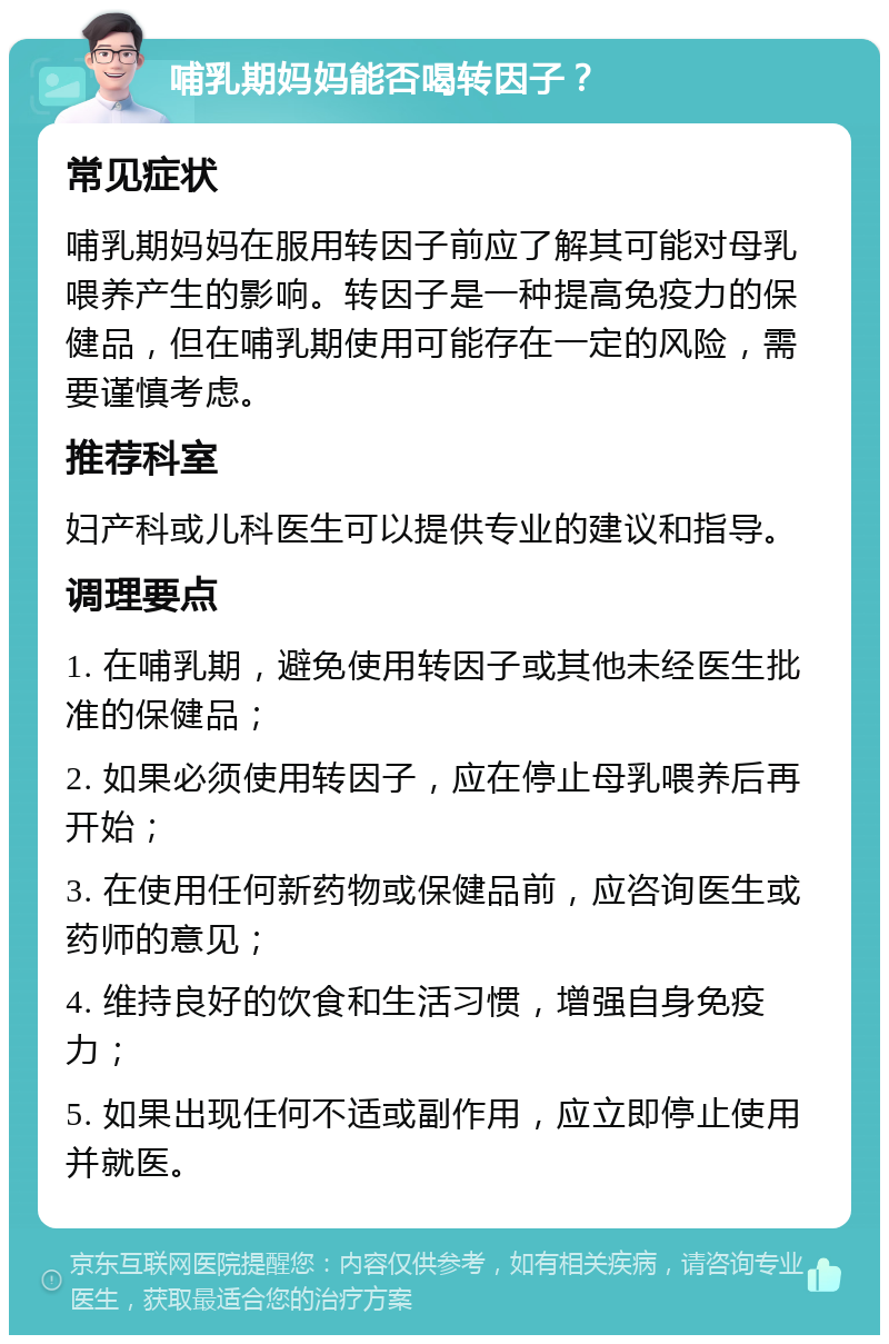 哺乳期妈妈能否喝转因子？ 常见症状 哺乳期妈妈在服用转因子前应了解其可能对母乳喂养产生的影响。转因子是一种提高免疫力的保健品，但在哺乳期使用可能存在一定的风险，需要谨慎考虑。 推荐科室 妇产科或儿科医生可以提供专业的建议和指导。 调理要点 1. 在哺乳期，避免使用转因子或其他未经医生批准的保健品； 2. 如果必须使用转因子，应在停止母乳喂养后再开始； 3. 在使用任何新药物或保健品前，应咨询医生或药师的意见； 4. 维持良好的饮食和生活习惯，增强自身免疫力； 5. 如果出现任何不适或副作用，应立即停止使用并就医。