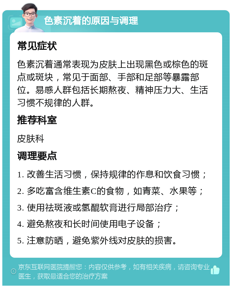 色素沉着的原因与调理 常见症状 色素沉着通常表现为皮肤上出现黑色或棕色的斑点或斑块，常见于面部、手部和足部等暴露部位。易感人群包括长期熬夜、精神压力大、生活习惯不规律的人群。 推荐科室 皮肤科 调理要点 1. 改善生活习惯，保持规律的作息和饮食习惯； 2. 多吃富含维生素C的食物，如青菜、水果等； 3. 使用祛斑液或氢醌软膏进行局部治疗； 4. 避免熬夜和长时间使用电子设备； 5. 注意防晒，避免紫外线对皮肤的损害。