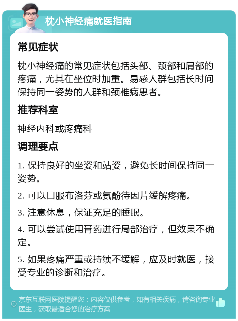 枕小神经痛就医指南 常见症状 枕小神经痛的常见症状包括头部、颈部和肩部的疼痛，尤其在坐位时加重。易感人群包括长时间保持同一姿势的人群和颈椎病患者。 推荐科室 神经内科或疼痛科 调理要点 1. 保持良好的坐姿和站姿，避免长时间保持同一姿势。 2. 可以口服布洛芬或氨酚待因片缓解疼痛。 3. 注意休息，保证充足的睡眠。 4. 可以尝试使用膏药进行局部治疗，但效果不确定。 5. 如果疼痛严重或持续不缓解，应及时就医，接受专业的诊断和治疗。