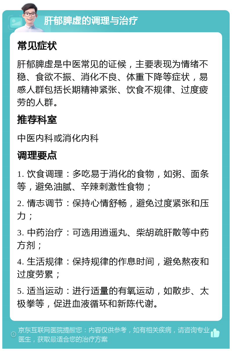 肝郁脾虚的调理与治疗 常见症状 肝郁脾虚是中医常见的证候，主要表现为情绪不稳、食欲不振、消化不良、体重下降等症状，易感人群包括长期精神紧张、饮食不规律、过度疲劳的人群。 推荐科室 中医内科或消化内科 调理要点 1. 饮食调理：多吃易于消化的食物，如粥、面条等，避免油腻、辛辣刺激性食物； 2. 情志调节：保持心情舒畅，避免过度紧张和压力； 3. 中药治疗：可选用逍遥丸、柴胡疏肝散等中药方剂； 4. 生活规律：保持规律的作息时间，避免熬夜和过度劳累； 5. 适当运动：进行适量的有氧运动，如散步、太极拳等，促进血液循环和新陈代谢。