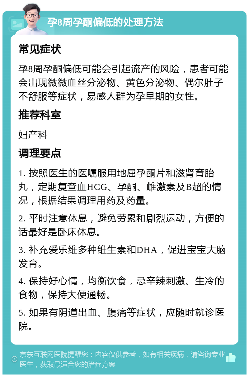 孕8周孕酮偏低的处理方法 常见症状 孕8周孕酮偏低可能会引起流产的风险，患者可能会出现微微血丝分泌物、黄色分泌物、偶尔肚子不舒服等症状，易感人群为孕早期的女性。 推荐科室 妇产科 调理要点 1. 按照医生的医嘱服用地屈孕酮片和滋肾育胎丸，定期复查血HCG、孕酮、雌激素及B超的情况，根据结果调理用药及药量。 2. 平时注意休息，避免劳累和剧烈运动，方便的话最好是卧床休息。 3. 补充爱乐维多种维生素和DHA，促进宝宝大脑发育。 4. 保持好心情，均衡饮食，忌辛辣刺激、生冷的食物，保持大便通畅。 5. 如果有阴道出血、腹痛等症状，应随时就诊医院。