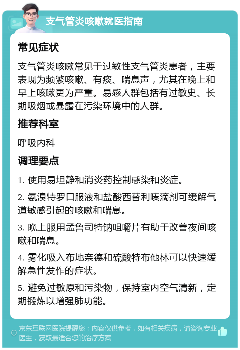 支气管炎咳嗽就医指南 常见症状 支气管炎咳嗽常见于过敏性支气管炎患者，主要表现为频繁咳嗽、有痰、喘息声，尤其在晚上和早上咳嗽更为严重。易感人群包括有过敏史、长期吸烟或暴露在污染环境中的人群。 推荐科室 呼吸内科 调理要点 1. 使用易坦静和消炎药控制感染和炎症。 2. 氨溴特罗口服液和盐酸西替利嗪滴剂可缓解气道敏感引起的咳嗽和喘息。 3. 晚上服用孟鲁司特钠咀嚼片有助于改善夜间咳嗽和喘息。 4. 雾化吸入布地奈德和硫酸特布他林可以快速缓解急性发作的症状。 5. 避免过敏原和污染物，保持室内空气清新，定期锻炼以增强肺功能。