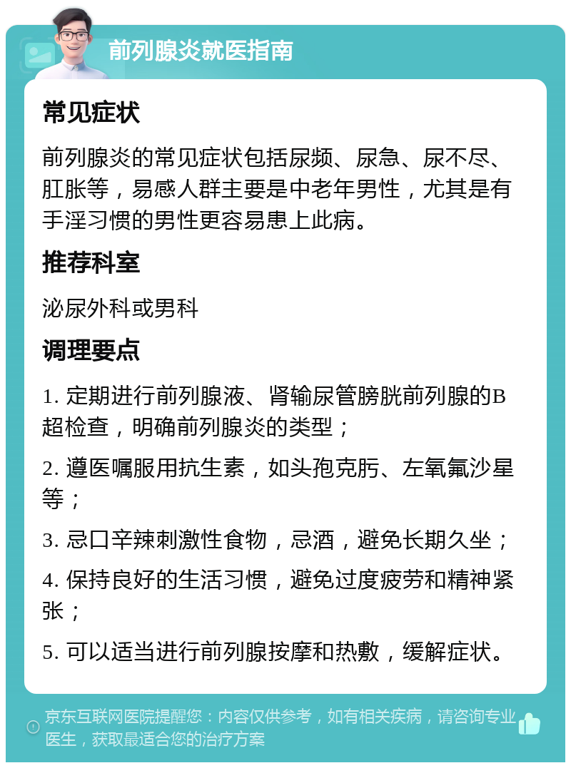 前列腺炎就医指南 常见症状 前列腺炎的常见症状包括尿频、尿急、尿不尽、肛胀等，易感人群主要是中老年男性，尤其是有手淫习惯的男性更容易患上此病。 推荐科室 泌尿外科或男科 调理要点 1. 定期进行前列腺液、肾输尿管膀胱前列腺的B超检查，明确前列腺炎的类型； 2. 遵医嘱服用抗生素，如头孢克肟、左氧氟沙星等； 3. 忌口辛辣刺激性食物，忌酒，避免长期久坐； 4. 保持良好的生活习惯，避免过度疲劳和精神紧张； 5. 可以适当进行前列腺按摩和热敷，缓解症状。