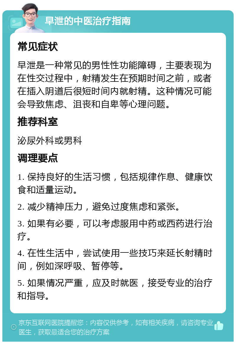 早泄的中医治疗指南 常见症状 早泄是一种常见的男性性功能障碍，主要表现为在性交过程中，射精发生在预期时间之前，或者在插入阴道后很短时间内就射精。这种情况可能会导致焦虑、沮丧和自卑等心理问题。 推荐科室 泌尿外科或男科 调理要点 1. 保持良好的生活习惯，包括规律作息、健康饮食和适量运动。 2. 减少精神压力，避免过度焦虑和紧张。 3. 如果有必要，可以考虑服用中药或西药进行治疗。 4. 在性生活中，尝试使用一些技巧来延长射精时间，例如深呼吸、暂停等。 5. 如果情况严重，应及时就医，接受专业的治疗和指导。