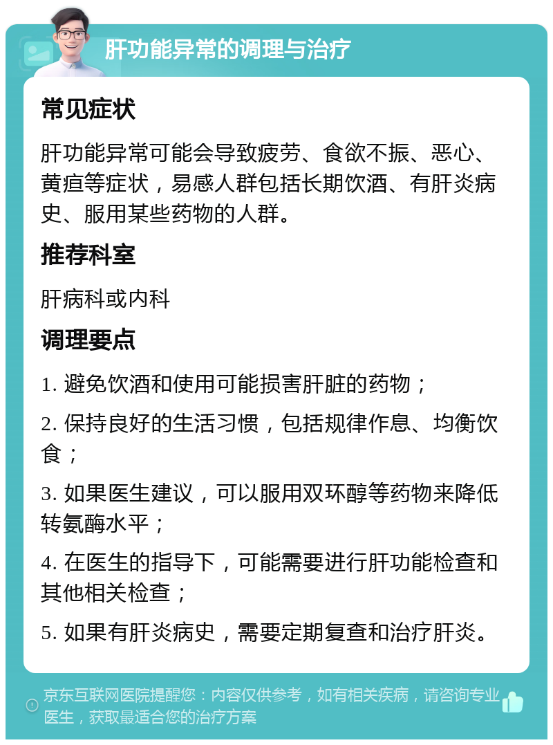 肝功能异常的调理与治疗 常见症状 肝功能异常可能会导致疲劳、食欲不振、恶心、黄疸等症状，易感人群包括长期饮酒、有肝炎病史、服用某些药物的人群。 推荐科室 肝病科或内科 调理要点 1. 避免饮酒和使用可能损害肝脏的药物； 2. 保持良好的生活习惯，包括规律作息、均衡饮食； 3. 如果医生建议，可以服用双环醇等药物来降低转氨酶水平； 4. 在医生的指导下，可能需要进行肝功能检查和其他相关检查； 5. 如果有肝炎病史，需要定期复查和治疗肝炎。