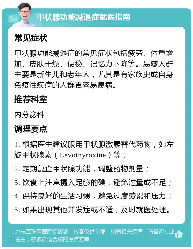 甲状腺功能减退症就医指南 常见症状 甲状腺功能减退症的常见症状包括疲劳、体重增加、皮肤干燥、便秘、记忆力下降等。易感人群主要是新生儿和老年人，尤其是有家族史或自身免疫性疾病的人群更容易患病。 推荐科室 内分泌科 调理要点 1. 根据医生建议服用甲状腺激素替代药物，如左旋甲状腺素（Levothyroxine）等； 2. 定期复查甲状腺功能，调整药物剂量； 3. 饮食上注意摄入足够的碘，避免过量或不足； 4. 保持良好的生活习惯，避免过度劳累和压力； 5. 如果出现其他并发症或不适，及时就医处理。