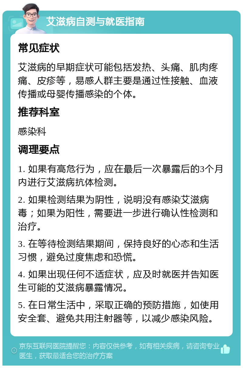 艾滋病自测与就医指南 常见症状 艾滋病的早期症状可能包括发热、头痛、肌肉疼痛、皮疹等，易感人群主要是通过性接触、血液传播或母婴传播感染的个体。 推荐科室 感染科 调理要点 1. 如果有高危行为，应在最后一次暴露后的3个月内进行艾滋病抗体检测。 2. 如果检测结果为阴性，说明没有感染艾滋病毒；如果为阳性，需要进一步进行确认性检测和治疗。 3. 在等待检测结果期间，保持良好的心态和生活习惯，避免过度焦虑和恐慌。 4. 如果出现任何不适症状，应及时就医并告知医生可能的艾滋病暴露情况。 5. 在日常生活中，采取正确的预防措施，如使用安全套、避免共用注射器等，以减少感染风险。