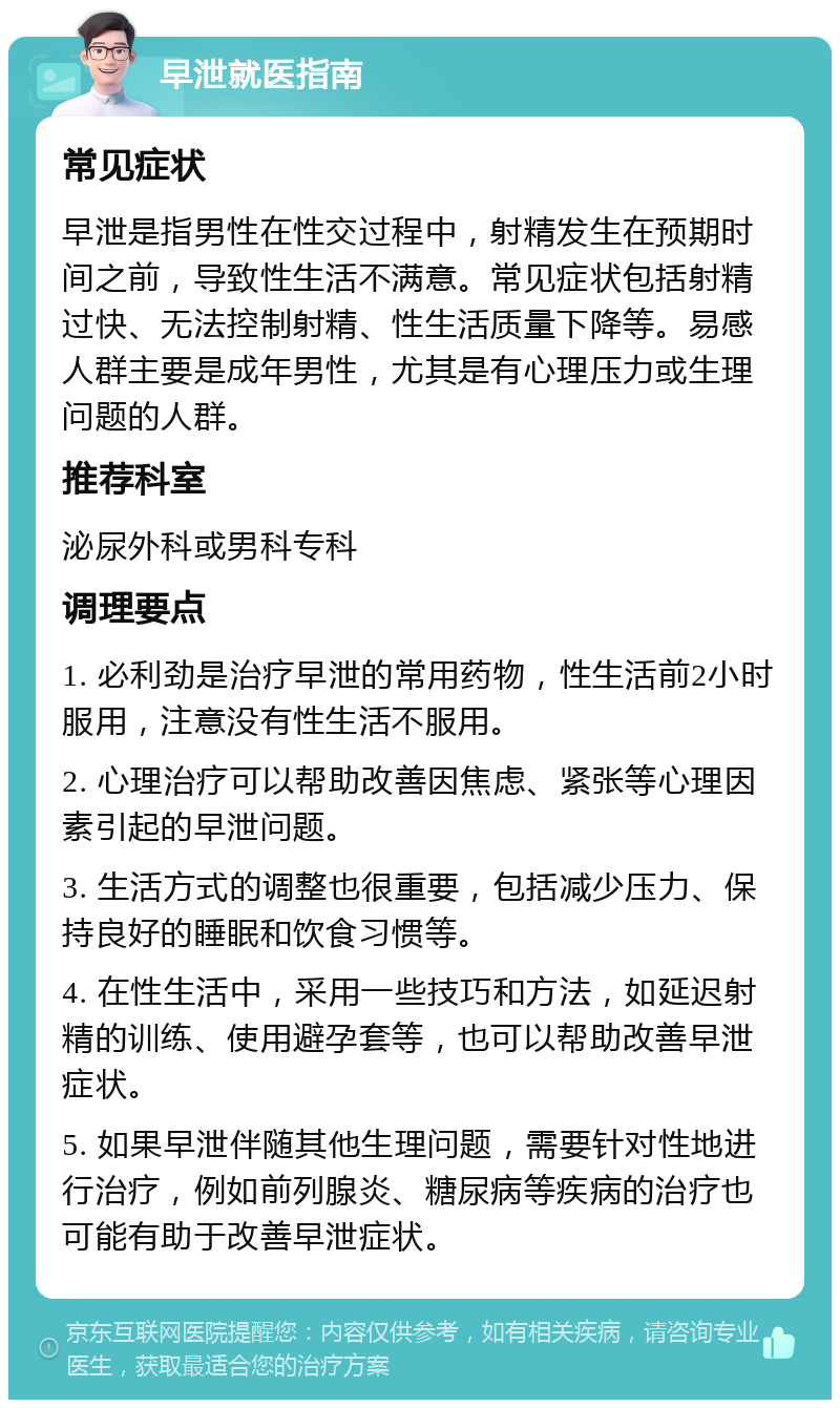 早泄就医指南 常见症状 早泄是指男性在性交过程中，射精发生在预期时间之前，导致性生活不满意。常见症状包括射精过快、无法控制射精、性生活质量下降等。易感人群主要是成年男性，尤其是有心理压力或生理问题的人群。 推荐科室 泌尿外科或男科专科 调理要点 1. 必利劲是治疗早泄的常用药物，性生活前2小时服用，注意没有性生活不服用。 2. 心理治疗可以帮助改善因焦虑、紧张等心理因素引起的早泄问题。 3. 生活方式的调整也很重要，包括减少压力、保持良好的睡眠和饮食习惯等。 4. 在性生活中，采用一些技巧和方法，如延迟射精的训练、使用避孕套等，也可以帮助改善早泄症状。 5. 如果早泄伴随其他生理问题，需要针对性地进行治疗，例如前列腺炎、糖尿病等疾病的治疗也可能有助于改善早泄症状。