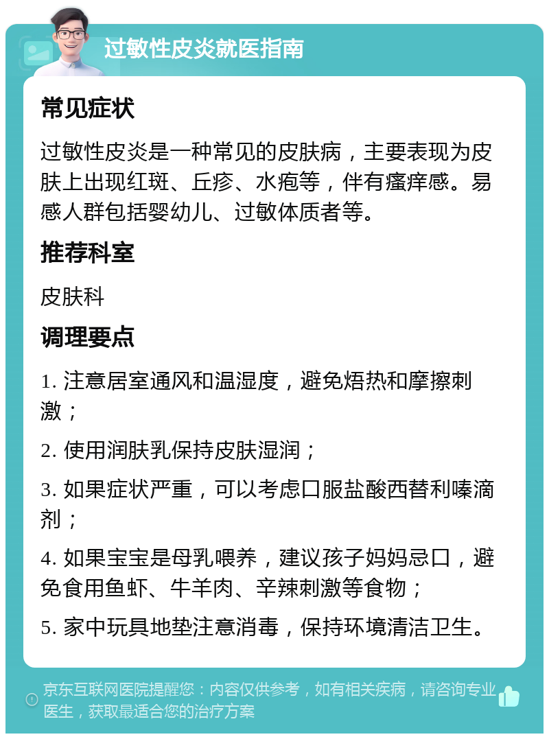 过敏性皮炎就医指南 常见症状 过敏性皮炎是一种常见的皮肤病，主要表现为皮肤上出现红斑、丘疹、水疱等，伴有瘙痒感。易感人群包括婴幼儿、过敏体质者等。 推荐科室 皮肤科 调理要点 1. 注意居室通风和温湿度，避免焐热和摩擦刺激； 2. 使用润肤乳保持皮肤湿润； 3. 如果症状严重，可以考虑口服盐酸西替利嗪滴剂； 4. 如果宝宝是母乳喂养，建议孩子妈妈忌口，避免食用鱼虾、牛羊肉、辛辣刺激等食物； 5. 家中玩具地垫注意消毒，保持环境清洁卫生。