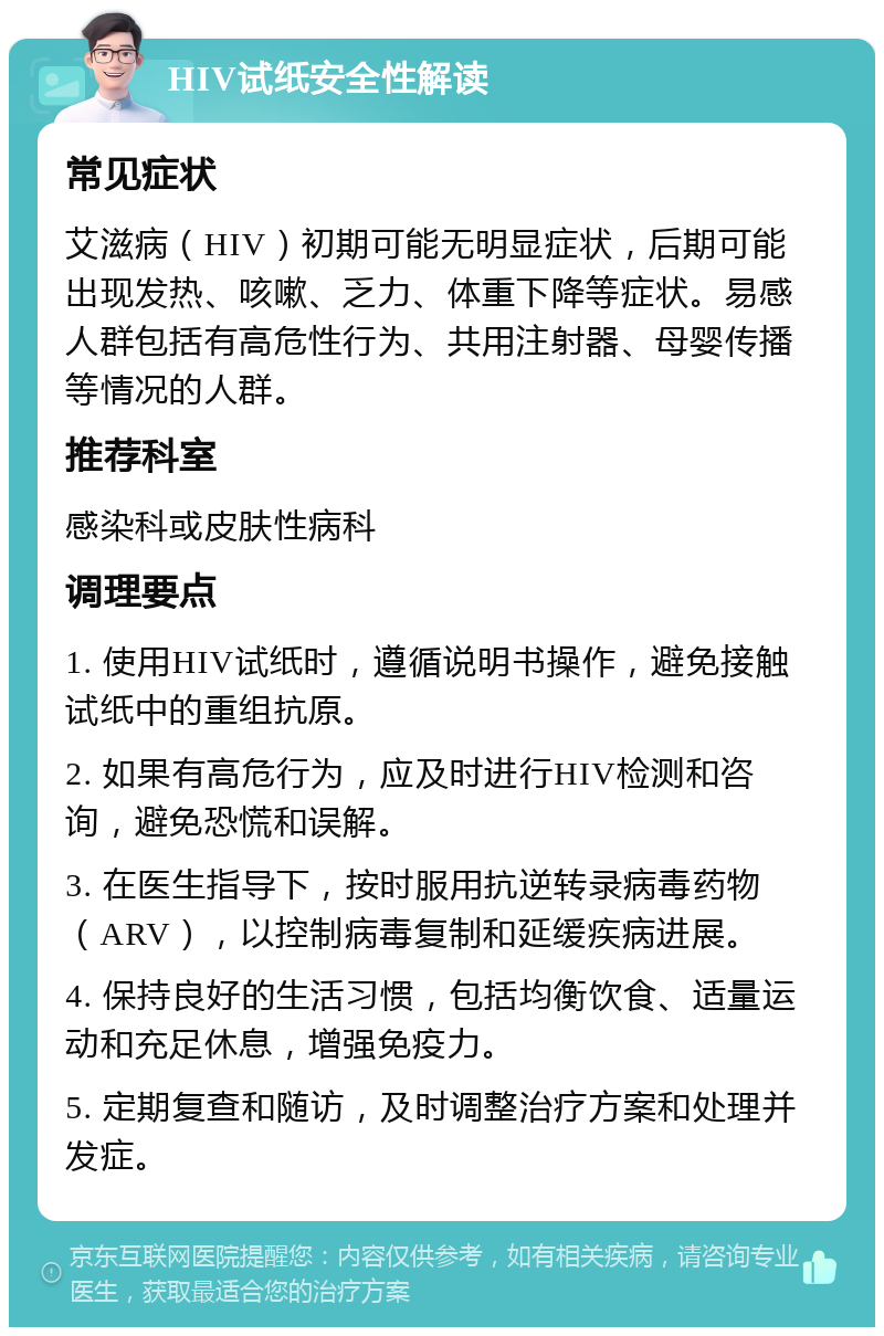 HIV试纸安全性解读 常见症状 艾滋病（HIV）初期可能无明显症状，后期可能出现发热、咳嗽、乏力、体重下降等症状。易感人群包括有高危性行为、共用注射器、母婴传播等情况的人群。 推荐科室 感染科或皮肤性病科 调理要点 1. 使用HIV试纸时，遵循说明书操作，避免接触试纸中的重组抗原。 2. 如果有高危行为，应及时进行HIV检测和咨询，避免恐慌和误解。 3. 在医生指导下，按时服用抗逆转录病毒药物（ARV），以控制病毒复制和延缓疾病进展。 4. 保持良好的生活习惯，包括均衡饮食、适量运动和充足休息，增强免疫力。 5. 定期复查和随访，及时调整治疗方案和处理并发症。