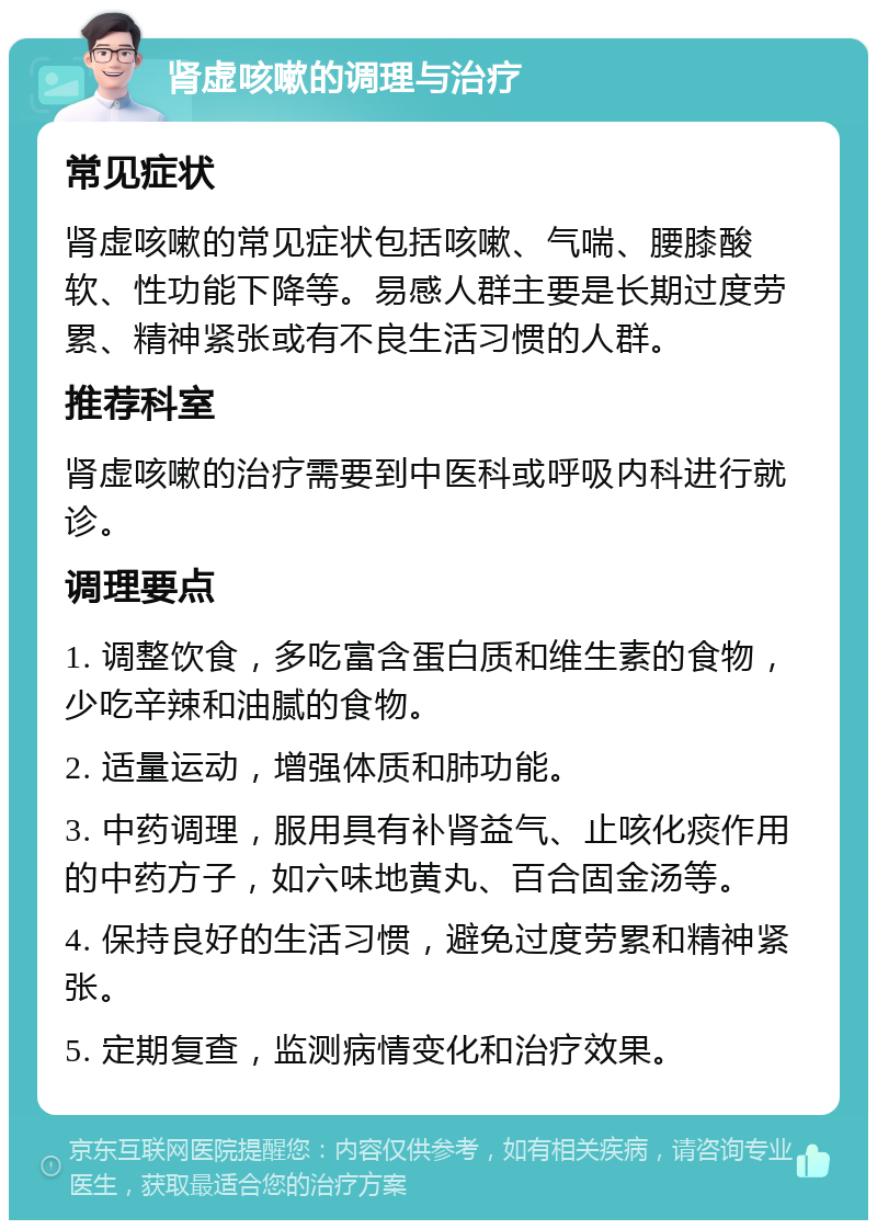 肾虚咳嗽的调理与治疗 常见症状 肾虚咳嗽的常见症状包括咳嗽、气喘、腰膝酸软、性功能下降等。易感人群主要是长期过度劳累、精神紧张或有不良生活习惯的人群。 推荐科室 肾虚咳嗽的治疗需要到中医科或呼吸内科进行就诊。 调理要点 1. 调整饮食，多吃富含蛋白质和维生素的食物，少吃辛辣和油腻的食物。 2. 适量运动，增强体质和肺功能。 3. 中药调理，服用具有补肾益气、止咳化痰作用的中药方子，如六味地黄丸、百合固金汤等。 4. 保持良好的生活习惯，避免过度劳累和精神紧张。 5. 定期复查，监测病情变化和治疗效果。