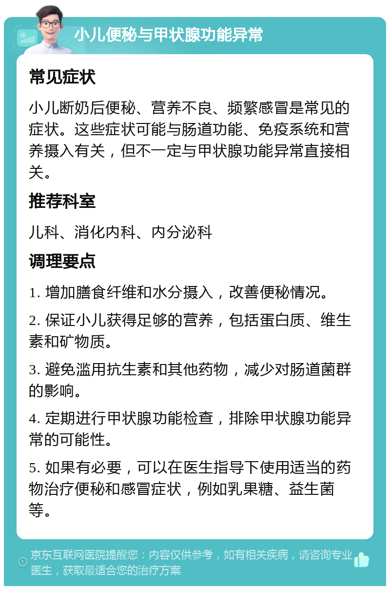 小儿便秘与甲状腺功能异常 常见症状 小儿断奶后便秘、营养不良、频繁感冒是常见的症状。这些症状可能与肠道功能、免疫系统和营养摄入有关，但不一定与甲状腺功能异常直接相关。 推荐科室 儿科、消化内科、内分泌科 调理要点 1. 增加膳食纤维和水分摄入，改善便秘情况。 2. 保证小儿获得足够的营养，包括蛋白质、维生素和矿物质。 3. 避免滥用抗生素和其他药物，减少对肠道菌群的影响。 4. 定期进行甲状腺功能检查，排除甲状腺功能异常的可能性。 5. 如果有必要，可以在医生指导下使用适当的药物治疗便秘和感冒症状，例如乳果糖、益生菌等。