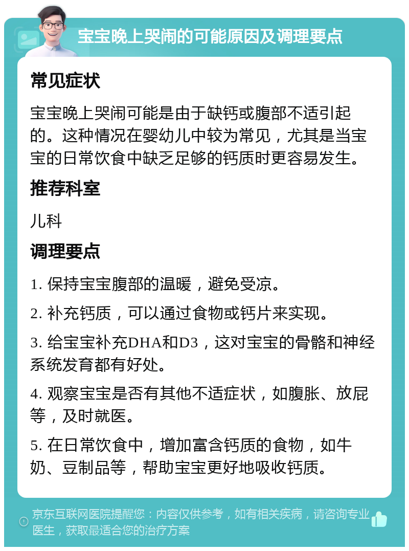 宝宝晚上哭闹的可能原因及调理要点 常见症状 宝宝晚上哭闹可能是由于缺钙或腹部不适引起的。这种情况在婴幼儿中较为常见，尤其是当宝宝的日常饮食中缺乏足够的钙质时更容易发生。 推荐科室 儿科 调理要点 1. 保持宝宝腹部的温暖，避免受凉。 2. 补充钙质，可以通过食物或钙片来实现。 3. 给宝宝补充DHA和D3，这对宝宝的骨骼和神经系统发育都有好处。 4. 观察宝宝是否有其他不适症状，如腹胀、放屁等，及时就医。 5. 在日常饮食中，增加富含钙质的食物，如牛奶、豆制品等，帮助宝宝更好地吸收钙质。