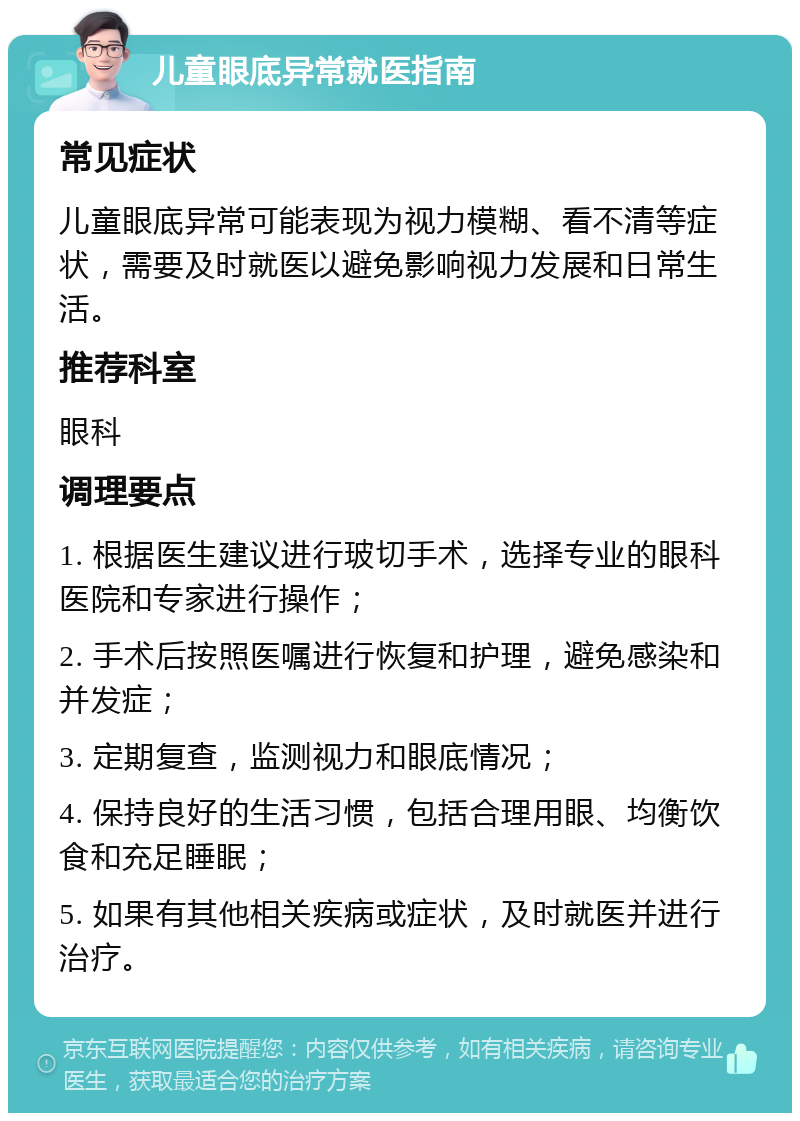 儿童眼底异常就医指南 常见症状 儿童眼底异常可能表现为视力模糊、看不清等症状，需要及时就医以避免影响视力发展和日常生活。 推荐科室 眼科 调理要点 1. 根据医生建议进行玻切手术，选择专业的眼科医院和专家进行操作； 2. 手术后按照医嘱进行恢复和护理，避免感染和并发症； 3. 定期复查，监测视力和眼底情况； 4. 保持良好的生活习惯，包括合理用眼、均衡饮食和充足睡眠； 5. 如果有其他相关疾病或症状，及时就医并进行治疗。