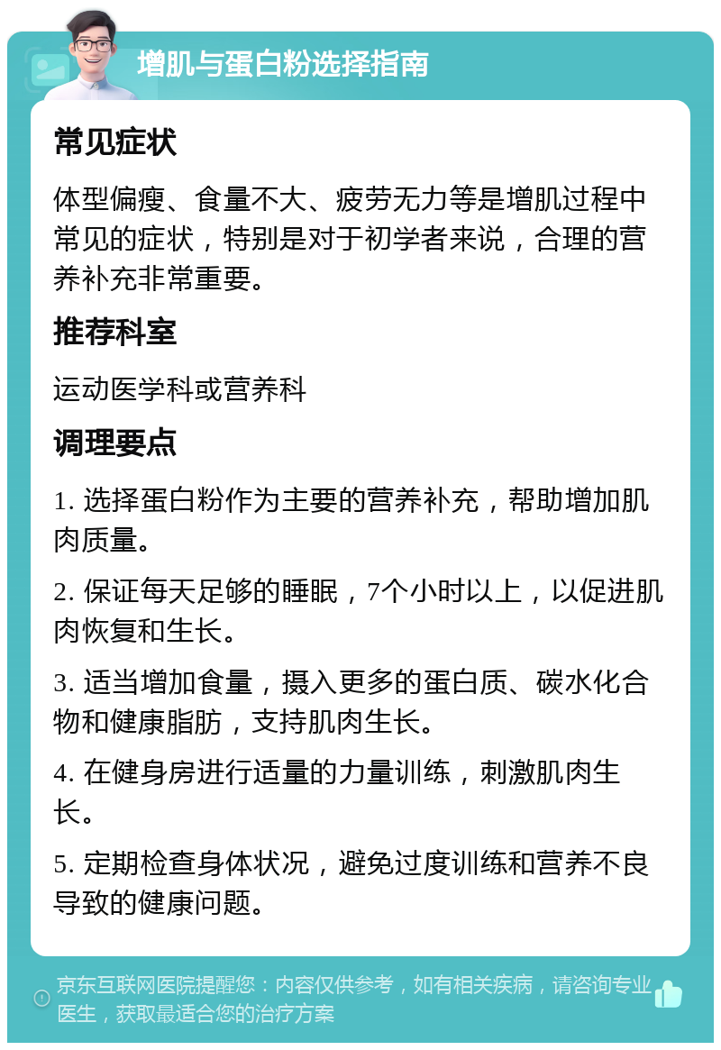 增肌与蛋白粉选择指南 常见症状 体型偏瘦、食量不大、疲劳无力等是增肌过程中常见的症状，特别是对于初学者来说，合理的营养补充非常重要。 推荐科室 运动医学科或营养科 调理要点 1. 选择蛋白粉作为主要的营养补充，帮助增加肌肉质量。 2. 保证每天足够的睡眠，7个小时以上，以促进肌肉恢复和生长。 3. 适当增加食量，摄入更多的蛋白质、碳水化合物和健康脂肪，支持肌肉生长。 4. 在健身房进行适量的力量训练，刺激肌肉生长。 5. 定期检查身体状况，避免过度训练和营养不良导致的健康问题。