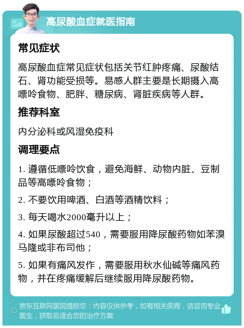 高尿酸血症就医指南 常见症状 高尿酸血症常见症状包括关节红肿疼痛、尿酸结石、肾功能受损等。易感人群主要是长期摄入高嘌呤食物、肥胖、糖尿病、肾脏疾病等人群。 推荐科室 内分泌科或风湿免疫科 调理要点 1. 遵循低嘌呤饮食，避免海鲜、动物内脏、豆制品等高嘌呤食物； 2. 不要饮用啤酒、白酒等酒精饮料； 3. 每天喝水2000毫升以上； 4. 如果尿酸超过540，需要服用降尿酸药物如苯溴马隆或非布司他； 5. 如果有痛风发作，需要服用秋水仙碱等痛风药物，并在疼痛缓解后继续服用降尿酸药物。