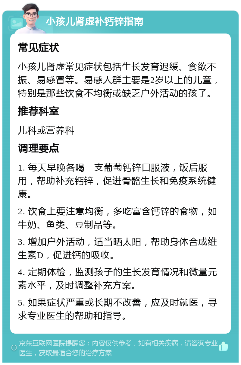 小孩儿肾虚补钙锌指南 常见症状 小孩儿肾虚常见症状包括生长发育迟缓、食欲不振、易感冒等。易感人群主要是2岁以上的儿童，特别是那些饮食不均衡或缺乏户外活动的孩子。 推荐科室 儿科或营养科 调理要点 1. 每天早晚各喝一支葡萄钙锌口服液，饭后服用，帮助补充钙锌，促进骨骼生长和免疫系统健康。 2. 饮食上要注意均衡，多吃富含钙锌的食物，如牛奶、鱼类、豆制品等。 3. 增加户外活动，适当晒太阳，帮助身体合成维生素D，促进钙的吸收。 4. 定期体检，监测孩子的生长发育情况和微量元素水平，及时调整补充方案。 5. 如果症状严重或长期不改善，应及时就医，寻求专业医生的帮助和指导。