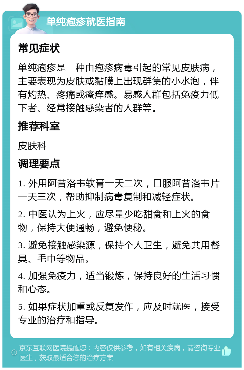 单纯疱疹就医指南 常见症状 单纯疱疹是一种由疱疹病毒引起的常见皮肤病，主要表现为皮肤或黏膜上出现群集的小水泡，伴有灼热、疼痛或瘙痒感。易感人群包括免疫力低下者、经常接触感染者的人群等。 推荐科室 皮肤科 调理要点 1. 外用阿昔洛韦软膏一天二次，口服阿昔洛韦片一天三次，帮助抑制病毒复制和减轻症状。 2. 中医认为上火，应尽量少吃甜食和上火的食物，保持大便通畅，避免便秘。 3. 避免接触感染源，保持个人卫生，避免共用餐具、毛巾等物品。 4. 加强免疫力，适当锻炼，保持良好的生活习惯和心态。 5. 如果症状加重或反复发作，应及时就医，接受专业的治疗和指导。