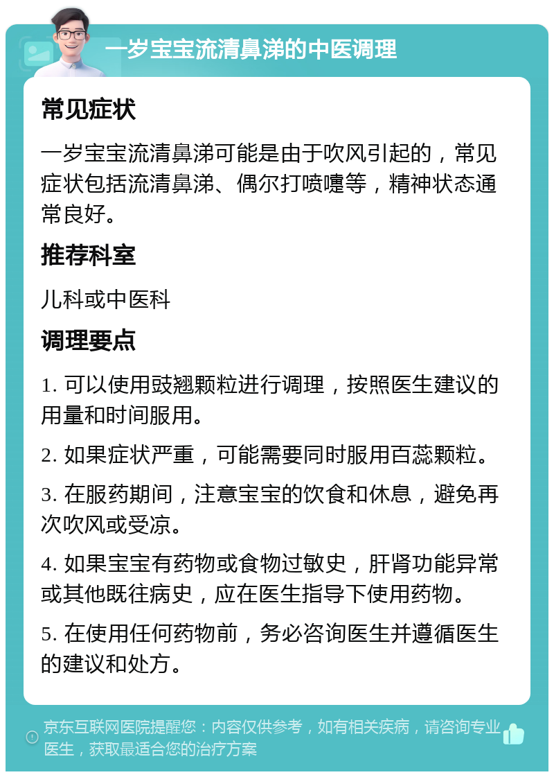 一岁宝宝流清鼻涕的中医调理 常见症状 一岁宝宝流清鼻涕可能是由于吹风引起的，常见症状包括流清鼻涕、偶尔打喷嚏等，精神状态通常良好。 推荐科室 儿科或中医科 调理要点 1. 可以使用豉翘颗粒进行调理，按照医生建议的用量和时间服用。 2. 如果症状严重，可能需要同时服用百蕊颗粒。 3. 在服药期间，注意宝宝的饮食和休息，避免再次吹风或受凉。 4. 如果宝宝有药物或食物过敏史，肝肾功能异常或其他既往病史，应在医生指导下使用药物。 5. 在使用任何药物前，务必咨询医生并遵循医生的建议和处方。