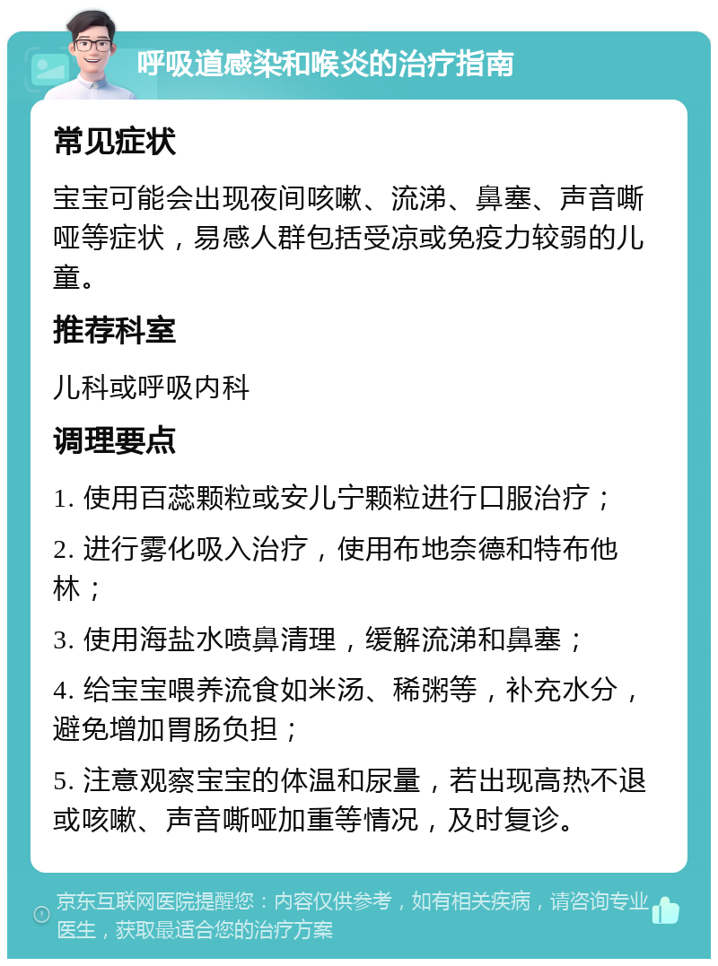 呼吸道感染和喉炎的治疗指南 常见症状 宝宝可能会出现夜间咳嗽、流涕、鼻塞、声音嘶哑等症状，易感人群包括受凉或免疫力较弱的儿童。 推荐科室 儿科或呼吸内科 调理要点 1. 使用百蕊颗粒或安儿宁颗粒进行口服治疗； 2. 进行雾化吸入治疗，使用布地奈德和特布他林； 3. 使用海盐水喷鼻清理，缓解流涕和鼻塞； 4. 给宝宝喂养流食如米汤、稀粥等，补充水分，避免增加胃肠负担； 5. 注意观察宝宝的体温和尿量，若出现高热不退或咳嗽、声音嘶哑加重等情况，及时复诊。