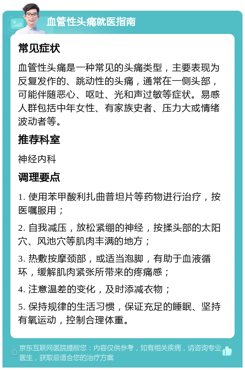 血管性头痛就医指南 常见症状 血管性头痛是一种常见的头痛类型，主要表现为反复发作的、跳动性的头痛，通常在一侧头部，可能伴随恶心、呕吐、光和声过敏等症状。易感人群包括中年女性、有家族史者、压力大或情绪波动者等。 推荐科室 神经内科 调理要点 1. 使用苯甲酸利扎曲普坦片等药物进行治疗，按医嘱服用； 2. 自我减压，放松紧绷的神经，按揉头部的太阳穴、风池穴等肌肉丰满的地方； 3. 热敷按摩颈部，或适当泡脚，有助于血液循环，缓解肌肉紧张所带来的疼痛感； 4. 注意温差的变化，及时添减衣物； 5. 保持规律的生活习惯，保证充足的睡眠、坚持有氧运动，控制合理体重。