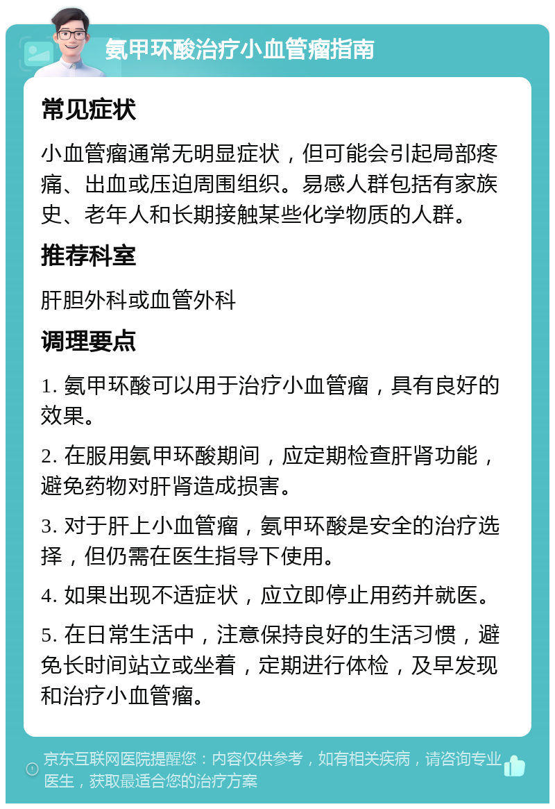 氨甲环酸治疗小血管瘤指南 常见症状 小血管瘤通常无明显症状，但可能会引起局部疼痛、出血或压迫周围组织。易感人群包括有家族史、老年人和长期接触某些化学物质的人群。 推荐科室 肝胆外科或血管外科 调理要点 1. 氨甲环酸可以用于治疗小血管瘤，具有良好的效果。 2. 在服用氨甲环酸期间，应定期检查肝肾功能，避免药物对肝肾造成损害。 3. 对于肝上小血管瘤，氨甲环酸是安全的治疗选择，但仍需在医生指导下使用。 4. 如果出现不适症状，应立即停止用药并就医。 5. 在日常生活中，注意保持良好的生活习惯，避免长时间站立或坐着，定期进行体检，及早发现和治疗小血管瘤。