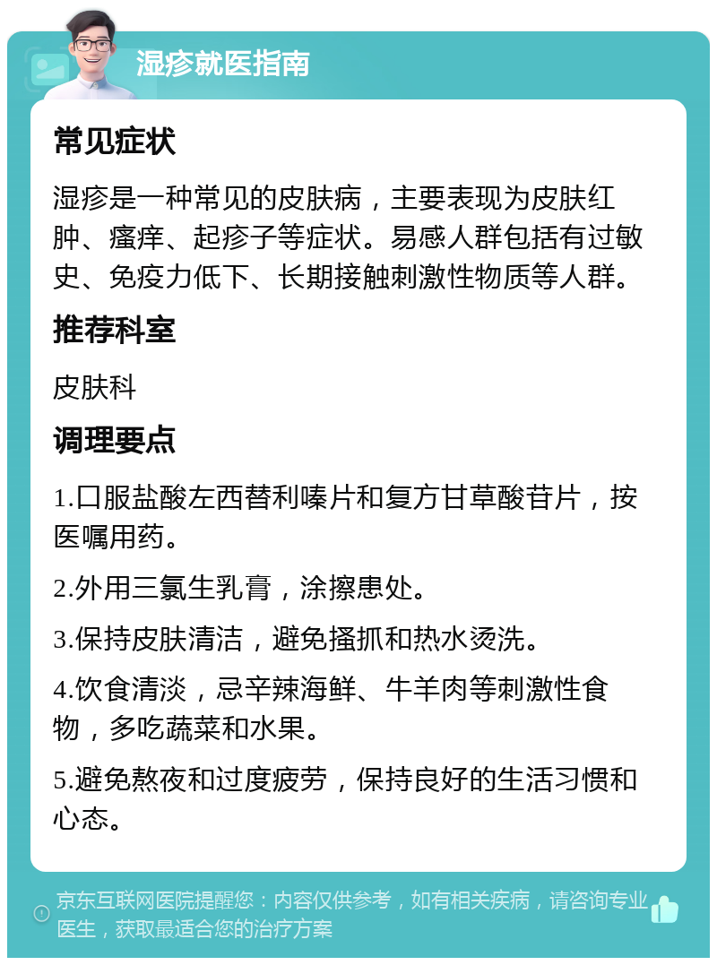 湿疹就医指南 常见症状 湿疹是一种常见的皮肤病，主要表现为皮肤红肿、瘙痒、起疹子等症状。易感人群包括有过敏史、免疫力低下、长期接触刺激性物质等人群。 推荐科室 皮肤科 调理要点 1.口服盐酸左西替利嗪片和复方甘草酸苷片，按医嘱用药。 2.外用三氯生乳膏，涂擦患处。 3.保持皮肤清洁，避免搔抓和热水烫洗。 4.饮食清淡，忌辛辣海鲜、牛羊肉等刺激性食物，多吃蔬菜和水果。 5.避免熬夜和过度疲劳，保持良好的生活习惯和心态。