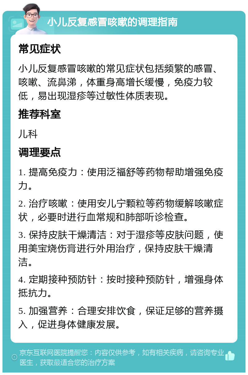 小儿反复感冒咳嗽的调理指南 常见症状 小儿反复感冒咳嗽的常见症状包括频繁的感冒、咳嗽、流鼻涕，体重身高增长缓慢，免疫力较低，易出现湿疹等过敏性体质表现。 推荐科室 儿科 调理要点 1. 提高免疫力：使用泛福舒等药物帮助增强免疫力。 2. 治疗咳嗽：使用安儿宁颗粒等药物缓解咳嗽症状，必要时进行血常规和肺部听诊检查。 3. 保持皮肤干燥清洁：对于湿疹等皮肤问题，使用美宝烧伤膏进行外用治疗，保持皮肤干燥清洁。 4. 定期接种预防针：按时接种预防针，增强身体抵抗力。 5. 加强营养：合理安排饮食，保证足够的营养摄入，促进身体健康发展。