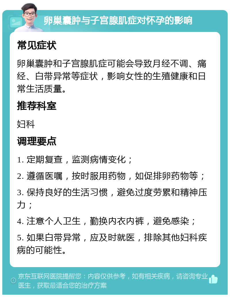 卵巢囊肿与子宫腺肌症对怀孕的影响 常见症状 卵巢囊肿和子宫腺肌症可能会导致月经不调、痛经、白带异常等症状，影响女性的生殖健康和日常生活质量。 推荐科室 妇科 调理要点 1. 定期复查，监测病情变化； 2. 遵循医嘱，按时服用药物，如促排卵药物等； 3. 保持良好的生活习惯，避免过度劳累和精神压力； 4. 注意个人卫生，勤换内衣内裤，避免感染； 5. 如果白带异常，应及时就医，排除其他妇科疾病的可能性。